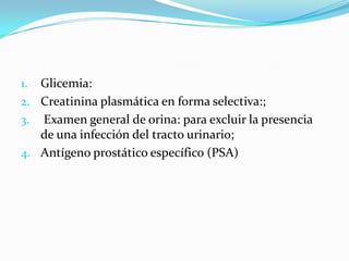 1. Glicemia:
2. Creatinina plasmática en forma selectiva:;
3. Examen general de orina: para excluir la presencia
   de una infección del tracto urinario;
4. Antígeno prostático específico (PSA)
 