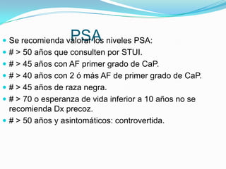 PSA
 Se recomienda valorar los niveles PSA:
 # > 50 años que consulten por STUI.
 # > 45 años con AF primer grado de CaP.
 # > 40 años con 2 ó más AF de primer grado de CaP.
 # > 45 años de raza negra.
 # > 70 o esperanza de vida inferior a 10 años no se
  recomienda Dx precoz.
 # > 50 años y asintomáticos: controvertida.
 