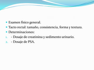  Examen físico general.
 Tacto rectal: tamaño, consistencia, forma y textura.
 Determinaciones:
1. - Dosaje de creatinina y sedimento urinario.
2. - Dosaje de PSA.
 
