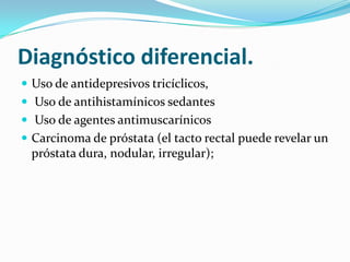 Diagnóstico diferencial.
 Uso de antidepresivos tricíclicos,
 Uso de antihistamínicos sedantes
 Uso de agentes antimuscarínicos
 Carcinoma de próstata (el tacto rectal puede revelar un
  próstata dura, nodular, irregular);
 