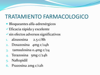 TRATAMIENTO FARMACOLOGICO
 Bloqueantes alfa-adrenérgicos
 Eficacia rápida y excelente
 sin efectos adversos significativos
1.   alzusosina 2.5 c/8h
2.   Doxazosina 4mg c/24h
3.   tamsulosina 0.4mg c/24
4.   Terazosina 5mg c/24h
5.   Naftopidil
6.   Prazosina 2mg c/12h
 