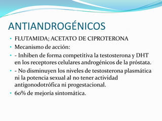 ANTIANDROGÉNICOS
• FLUTAMIDA; ACETATO DE CIPROTERONA
• Mecanismo de acción:
• - Inhiben de forma competitiva la testosterona y DHT
  en los receptores celulares androgénicos de la próstata.
• - No disminuyen los niveles de testosterona plasmática
  ni la potencia sexual al no tener actividad
  antigonodotrófica ni progestacional.
• 60% de mejoría sintomática.
 