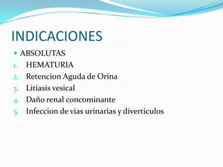 INDICACIONES
 ABSOLUTAS
1.   HEMATURIA
2.   Retencion Aguda de Orina
3.   Litiasis vesical
4.   Daño renal concominante
5.   Infeccion de vias urinarias y diverticulos
 