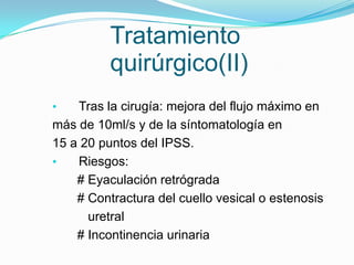 Tratamiento
          quirúrgico(II)
•   Tras la cirugía: mejora del flujo máximo en
más de 10ml/s y de la síntomatología en
15 a 20 puntos del IPSS.
•   Riesgos:
    # Eyaculación retrógrada
    # Contractura del cuello vesical o estenosis
      uretral
    # Incontinencia urinaria
 