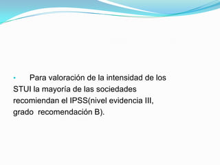 •   Para valoración de la intensidad de los
STUI la mayoría de las sociedades
recomiendan el IPSS(nivel evidencia III,
grado recomendación B).
 