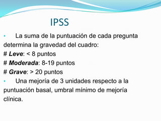 IPSS
•    La suma de la puntuación de cada pregunta
determina la gravedad del cuadro:
# Leve: < 8 puntos
# Moderada: 8-19 puntos
# Grave: > 20 puntos
•    Una mejoría de 3 unidades respecto a la
puntuación basal, umbral mínimo de mejoría
clínica.
 