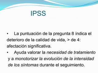 IPSS

• La puntuación de la pregunta 8 índica el
deterioro de la calidad de vida, > de 4:
afectación significativa.
• Ayuda valorar la necesidad de tratamiento
 y a monotorizar la evolución de la intensidad
 de los síntomas durante el seguimiento.
 
