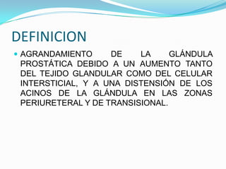 DEFINICION
 AGRANDAMIENTO     DE    LA     GLÁNDULA
 PROSTÁTICA DEBIDO A UN AUMENTO TANTO
 DEL TEJIDO GLANDULAR COMO DEL CELULAR
 INTERSTICIAL, Y A UNA DISTENSIÓN DE LOS
 ACINOS DE LA GLÁNDULA EN LAS ZONAS
 PERIURETERAL Y DE TRANSISIONAL.
 