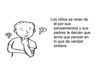 Los niños se reían de él por sus pensamientos y sus padres le decían que tenía que pensar en lo que de verdad sintiera. 