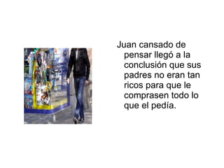 Juan cansado de pensar llegó a la conclusión que sus padres no eran tan ricos para que le comprasen todo lo que el pedía. 