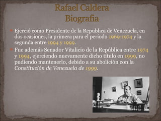  Ejerció como Presidente de la Republica de Venezuela, en
  dos ocasiones, la primera para el período 1969-1974 y la
  segunda entre 1994 y 1999.
 Fue además Senador Vitalicio de la República entre 1974
  y 1994, ejerciendo nuevamente dicho título en 1999, no
  pudiendo mantenerlo, debido a su abolición con la
  Constitución de Venezuela de 1999.
 