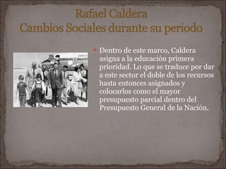  Dentro de este marco, Caldera
  asigna a la educación primera
  prioridad. Lo que se traduce por dar
  a este sector el doble de los recursos
  hasta entonces asignados y
  colocarlos como el mayor
  presupuesto parcial dentro del
  Presupuesto General de la Nación.
 
