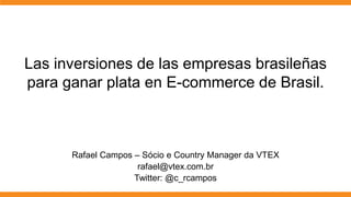 Las inversiones de las empresas brasileñas
para ganar plata en E-commerce de Brasil.



      Rafael Campos – Sócio e Country Manager da VTEX
                     rafael@vtex.com.br
                    Twitter: @c_rcampos
 