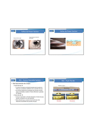 Falhas da Power Section
Ataque devido ao gás
Ataque devido ao fluido de
perfuração.
Falhas da Power Section
• São basicamente de 2 tipos:
– Push the bit
• A coluna é forçada na direção desejada pela atuação de
Pads que se projetam colidindo com as paredes do poço
• Sua eficácia depende da qualidade das paredes do poço:
poços arrombados, lavados e friáveis dificultam a geração
de DogLegs
– Point the bit
• A broca é apontada na direção desejada no fundo do poço
devido a atuação de um eixo dobrável
• Mais eficiente que o sistema Push the bit pois não
depende da qualidade das paredes do poço
RSS – Rotary Steerable System RSS – Push The Bit
 
