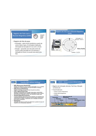 Registro de Foto com a
Bússola Magnética (SSM)
• Registro de foto do poço
–Inclinação – cada círculo concêntrico a partir do
centro indica 1 grau. A inclinação é dada pela
interseção da marcação em cruz com o círculo
–Direção – passando uma reta pelo centro do
círculo e pela marcação em cruz teremos a
indicação em Rumo, na escala mais externa da
foto
Inclinação:
5 graus
Direção:
N45W
Registro de Foto com a Bússola Magnética
(SSM)
• MWD (Measurement WhileDrilling):
Registro da trajetória do poço durante a perfuração, (p. ex.: pressão,
temperatura e posicionamento em três dimensões no espaço).
• PWD (Pressure WhileDrilling):
Medida de pressão no fundo do poço enquanto se perfura.
• LWD (Logging WhileDrilling):
Medida de propriedades da formação (raios gama, resistividade,
densidade, neutrãoe sônico) durante a perfuração do poço, através
de ferramentas integradas ao BHA. (em memória e tempo real)
• Geosteering(geodirecionamento):
Controle direcional intencional do poço baseado nos resultados das
medicões/interpretações de perfis ao invés de seguir simples alvos
posicionados no espaço, usualmente com a intenção de manter o
poço dentro da payzone.
• Geostopping:
Utilização dos dados de LWD para determinar a parada do poço em
função de uma necessidade específica.
Família WD (While Drilling) MWD – Measurement While Drilling
• Registro de Inclinação, Azimute, Tool Face, Vibração
na Coluna etc
• Transmissão por:
– Pulsos na lama (Telemetria)
– Ondas eletromagnéticas
– DrillPipe
 