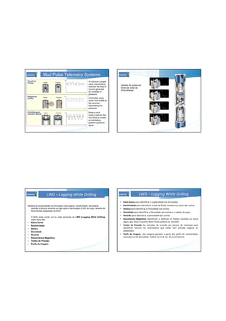 Mud Pulse Telemetry Systems
A hydraulic poppet
valve momentarily
restricts the flow of
mud to generate
an increase in
pressure
Controlled valve
vents mud briefly to
the annulus,
decreasing the
pressure
Rotary valve
(siren) restricts the
mud flow to create
a modulating
positive pressure
wave
Gerador de pulsos em
forma de onda da
Schlumberger
LWD – Logging While Drilling
Medida de propriedades da formação (raios gama, resistividade, densidade,
neutrão e sônico) durante ou logo após a perfuração (LAD) do poço, através de
ferramentas integradas ao BHA.
O BHA pode conter um ou mais sensores de LWD (Logging While Drilling),
cujos tipos são:
• Raios Gama
• Resistividade
• Sônico
• Densidade
• Neutrão
• Ressonância Magnética
• Testes de Pressão
• Perfis de Imagem
LWD – Logging While Drilling
• Raios Gama para identificar a argilosidade das formações
• Resistividade para identificar o tipo de fluido contido nos poros das rochas
• Sônicos para identificar a Porosidade das rochas
• Densidade para identificar a Densidade das rochas e o caliper do poço
• Neutrão para identificar a porosidade das rochas
• Ressonância Magnética identificam e tipificam os fluidos contidos na rocha
(água, gás, óleo) e quanto deste fluido poderá ser extraído
• Testes de Pressão faz tomadas de pressão em pontos de interesse para
identificar trechos do reservatório que estão com pressão original ou
depletados.
• Perfis de Imagem são imagens geradas a partir dos perfis de resistividade,
raios game e de densidade. Podem ter 4, 8, 16, 32 ou 64 setores.
 