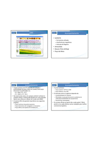 LWD
• SURVEYS
– Ferramenta utilizada
– Interferências magnéticas
– Intervalo de Registro
• Anticolisão
• Desvio (Time drilling)
• Poço de Alívio
Acompanhamento
• O poço vertical com RT reduzido em relação à
profundidade do poço, deve ser tratado como poço
direcional na perfuração. Ex.:
– PV = 600m / RT = 10 m
– PV = 3500 m / RT = 30 m
• Na maioria das vezes, em campos onshore no Brasil, é
inviável utilizar o sistema RSS devido seu custo elevado.
Neste caso utiliza-se o Motor de Fundo com MWD
• O sistema RSS é de grande importância nos seguintes
projetos:
– Poços marítimos de grande orçamento
– Poços Horizontais com navegação no reservatório
– Poços ERW ou de trajetória 3D complexa ETC...
Acompanhamento
• Trechos verticais:
– Poços onshore: TOTCO ou SSM
– Poços offshore: SS ou RSS
• O Intervalo entre os registros depende de:
– Complexibilidade da Trajetória
– Dificuldade na execução direcional ou problemas de
calibração/confiabilidade dos equipamentos
– Geosteering e Geostopping
• Os surveys oficiais em geral são a cada seção (~30m),
porém a cia. pode efetuar outras medições para melhor
controle da trajetória
Acompanhamento
 