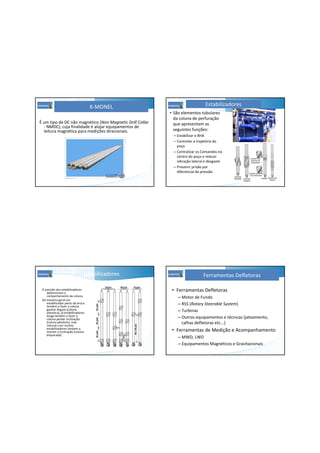 K-MONEL
É um tipo de DC não magnético (Non Magnetic Drill Collar
- NMDC), cuja finalidade é alojar equipamentos de
leitura magnética para medições direcionais.
Estabilizadores
• São elementos tubulares
da coluna de perfuração
que apresentam as
seguintes funções:
– Estabilizar o BHA
– Controlar a trajetória do
poço
– Centralizar os Comandos no
centro do poço e reduzir
vibração lateral e desgaste
– Prevenir prisão por
diferencial de pressão
Estabilizadores
A posição dos estabilizadores
determinam o
comportamento da coluna.
De maneira geral um
estabilizador perto da broca
tendem a fazer a coluna
ganhar ângulo (coluna
alavanca), já estabilizadores
longe tendem a fazer a
coluna perder inclinação
(coluna pêndulo), mas
colunas com muitos
estabilizadores tendem a
manter a inclinação (coluna
empacada)
• Ferramentas Defletoras
– Motor de Fundo
– RSS (Rotary Steerable System)
– Turbinas
– Outros equipamentos e técnicas (jateamento,
calhas defletoras etc...)
• Ferramentas de Medição e Acompanhamento
– MWD, LWD
– Equipamentos Magnéticos e Gravitacionais
Ferramentas Defletoras
 