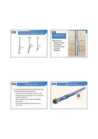 Técnicas para direcionar o poço
WHIPSTOCK
Método para
desviar o poço
da direção
vertical a partir
de calha
defletora
• É um dos equipamentos mais utilizados para
direcionamento do poço devido:
– Longo histórico de utilização (desde anos 60)
– Desenvolvimento tecnológico para uma grande
range de aplicações
– Alta capacidade de gerar desvios (Doglegs)
– Baixo Custo
– Grande disponibilidade de equipamentos e
operadores
Motor de Fundo Motor de Fundo
 