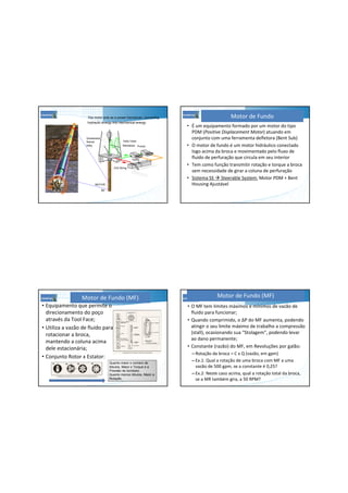 The motor acts as a power transducer, converting
hydraulic energy into mechanical energy
PumpsStandpipe
Kelly Hose
Gooseneck
Swivel
Kelly
Drill String
MOTOR
Bit
Tanks
• É um equipamento formado por um motor do tipo
PDM (Positive Displacement Motor) atuando em
conjunto com uma ferramenta defletora (Bent Sub)
• O motor de fundo é um motor hidráulico conectado
logo acima da broca e movimentado pelo fluxo de
fluido de perfuração que circula em seu interior
• Tem como função transmitir rotação e torque a broca
sem necessidade de girar a coluna de perfuração
• Sistema SS Steerable System: Motor PDM + Bent
Housing Ajustável
Motor de Fundo
Motor de Fundo (MF)
• Equipamento que permite o
direcionamento do poço
através da Tool Face;
• Utiliza a vazão de fluido para
rotacionar a broca,
mantendo a coluna acima
dele estacionária;
• Conjunto Rotor x Estator:
Quanto maior o número de
lóbulos, Maior o Torque e a
Pressão de bombeio.
Quanto menos lóbulos, Maior a
Rotação.
Motor de Fundo (MF)
• O MF tem limites máximos e mínimos de vazão de
fluido para funcionar;
• Quando comprimido, o ∆P do MF aumenta, podendo
atingir o seu limite máximo de trabalho a compressão
(stall), ocasionando sua “Stolagem”, podendo levar
ao dano permanente;
• Constante (razão) do MF, em Revoluções por galão:
– Rotação da broca = C x Q (vazão, em gpm)
– Ex.1: Qual a rotação de uma broca com MF a uma
vazão de 500 gpm, se a constante é 0,25?
– Ex.2: Neste caso acima, qual a rotação total da broca,
se a MR também gira, a 50 RPM?
 