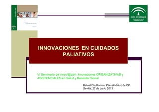 INNOVACIONES EN CUIDADOS
PALIATIVOS
VI Seminario de InnoV@ción: Innovaciones ORGANIZATIVAS y
ASISTENCIALES en Salud y Bienestar Social
Rafael Cía Ramos. Plan Andaluz de CP.
Sevilla, 27 de Junio 2013
 