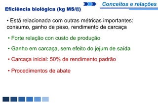 Conceitos e relações
Eficiência biológica (kg MS/@)

• Está relacionada com outras métricas importantes:
consumo, ganho de peso, rendimento de carcaça

 • Forte relação con custo de produção
 • Ganho em carcaça, sem efeito do jejum de saída
 • Carcaça inicial: 50% de rendimento padrão

 • Procedimentos de abate
 