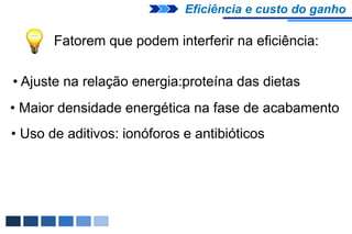 Eficiência e custo do ganho

       Fatorem que podem interferir na eficiência:

• Ajuste na relação energia:proteína das dietas
• Maior densidade energética na fase de acabamento
• Uso de aditivos: ionóforos e antibióticos
 