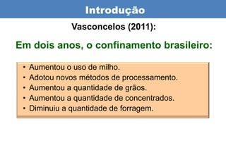 Introdução
               Vasconcelos (2011):

Em dois anos, o confinamento brasileiro:

 •   Aumentou o uso de milho.
 •   Adotou novos métodos de processamento.
 •   Aumentou a quantidade de grãos.
 •   Aumentou a quantidade de concentrados.
 •   Diminuiu a quantidade de forragem.
 