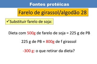 Fontes protéicas
       Farelo de girassol/algodão 28
Substituir farelo de soja:

 Dieta com 500g de farelo de soja = 225 g de PB
        225 g de PB = 800g de f girassol

         -300 g: o que retirar da dieta?
 
