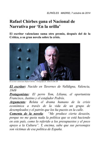 ELPAÍS.ES MADRID, 7 octubre de 2014 
Rafael Chirbes gana el Nacional de 
Narrativa por ‘En la orilla’ 
El escritor valenciano suma otro premio, después del de la 
Crítica, a su gran novela sobre la crisis. 
El escritor valenciano Rafael Chirbes. / Fotografía de: JESÚS CÍSCAR 
El escritor: Nacido en Tavernes de Valldigna, Valencia, 
1949 
Protagonistas: El perro Tom, Liliana, el oportunista 
Francisco, Justino y el estafador Pedrós. 
Argumento: Relata el drama humano de la crisis 
económica a través de la vida de un grupo de 
desempleados y el patrón que los ha puesto en la calle. 
Comenta de la novela: “Me produce cierta desazón, 
porque no me gusta nada la política que se está haciendo 
en este país, como lo referido a los presupuestos y el poco 
apoyo a la Cultura”. Y, encima, sabe que sus personajes 
son víctimas de esa política de España. 
