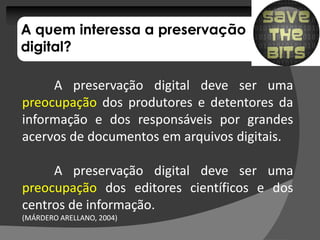 A quem interessa a preservação
digital?

     A preservação digital deve ser uma
preocupação dos produtores e detentores da
informação e dos responsáveis por grandes
acervos de documentos em arquivos digitais.
                                  digitais.

     A preservação digital deve ser uma
preocupação dos editores científicos e dos
centros de informação.
           informação.
(MÁRDERO ARELLANO, 2004)
                   2004)
 