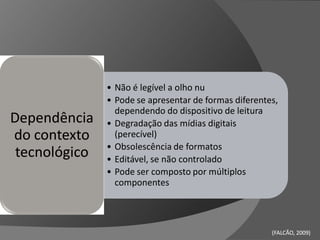 • Não é legível a olho nu
               • Pode se apresentar de formas diferentes,
                 dependendo do dispositivo de leitura
Dependência    • Degradação das mídias digitais
do contexto      (perecível)
               • Obsolescência de formatos
 tecnológico   • Editável, se não controlado
               • Pode ser composto por múltiplos
                 componentes




                                                       (FALCÃO, 2009)
                                                                2009)
 