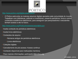 http://www.portico.org/digital-preservation/
•   O Pórtico está entre os maiores arquivos digitais apoiados pela comunidade do mundo.
    Trabalham com bibliotecas, editoras e investidores, preserva periódicos, livros e outros
    conteúdos acadêmicos eletrônicos, para assegurar que pesquisadores e estudantes
    tenham acesso a ele no futuro.
http://www.portico.org/Portico/browse/access/alpha.por
• Aceita conteúdo de periódicos eletrônicos
• Aceita livros eletrônicos
• Conteúdos de arquivo:
     • Números antigos de periódicos eletrônicos
     • Livros eletrônicos
• Coleções digitais
• Cancelamento de pós-acesso: Acesso continuo
• Conteúdo disponível para instituições membros.
• Para maiores informações: participation@portico.org
                                                                                  (STAINES, 2012)
 