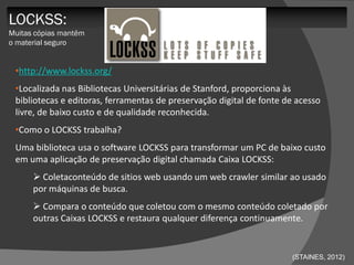 LOCKSS:
Muitas cópias mantêm
o material seguro


 •http://www.lockss.org/
 •Localizada nas Bibliotecas Universitárias de Stanford, proporciona às
 bibliotecas e editoras, ferramentas de preservação digital de fonte de acesso
 livre, de baixo custo e de qualidade reconhecida.
 •Como o LOCKSS trabalha?
 Uma biblioteca usa o software LOCKSS para transformar um PC de baixo custo
 em uma aplicação de preservação digital chamada Caixa LOCKSS:
       Coletaconteúdo de sitios web usando um web crawler similar ao usado
      por máquinas de busca.
       Compara o conteúdo que coletou com o mesmo conteúdo coletado por
      outras Caixas LOCKSS e restaura qualquer diferença continuamente.


                                                                      (STAINES, 2012)
 