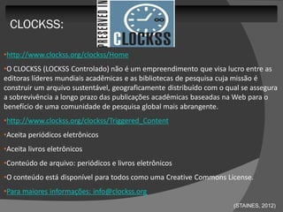 CLOCKSS:

•http://www.clockss.org/clockss/Home
•O CLOCKSS (LOCKSS Controlado) não é um empreendimento que visa lucro entre as
editoras líderes mundiais acadêmicas e as bibliotecas de pesquisa cuja missão é
construir um arquivo sustentável, geograficamente distribuído com o qual se assegura
a sobrevivência a longo prazo das publicações acadêmicas baseadas na Web para o
benefício de uma comunidade de pesquisa global mais abrangente.
•http://www.clockss.org/clockss/Triggered_Content
•Aceita periódicos eletrônicos
•Aceita livros eletrônicos
•Conteúdo de arquivo: periódicos e livros eletrônicos
•O conteúdo está disponível para todos como uma Creative Commons License.
•Para maiores informações: info@clockss.org
                                                                      (STAINES, 2012)
 