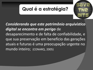 Qual é a estratégia?


Considerando que este patrimônio arquivístico
digital se encontra em perigo de
desaparecimento e de falta de confiabilidade, e
que sua preservação em benefício das gerações
atuais e futuras é uma preocupação urgente no
mundo inteiro; (CONARQ, 2005)
 