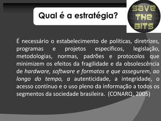 Qual é a estratégia?


É necessário o estabelecimento de políticas, diretrizes,
programas e projetos específicos, legislação,
metodologias, normas, padrões e protocolos que
minimizem os efeitos da fragilidade e da obsolescência
de hardware, software e formatos e que assegurem, ao
longo do tempo, a autenticidade, a integridade, o
acesso contínuo e o uso pleno da informação a todos os
segmentos da sociedade brasileira. (CONARQ, 2005)
                        brasileira.          2005)
 