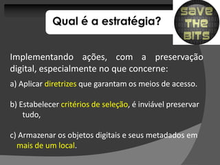 Qual é a estratégia?


Implementando ações, com a preservação
digital, especialmente no que concerne:
                              concerne:
a) Aplicar diretrizes que garantam os meios de acesso.

b) Estabelecer critérios de seleção, é inviável preservar
                            seleção,
    tudo,

c) Armazenar os objetos digitais e seus metadados em
  mais de um local.
             local.
 