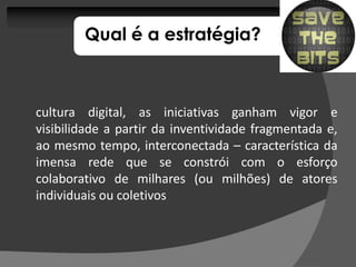 Qual é a estratégia?



cultura digital, as iniciativas ganham vigor e
visibilidade a partir da inventividade fragmentada e,
ao mesmo tempo, interconectada – característica da
imensa rede que se constrói com o esforço
colaborativo de milhares (ou milhões) de atores
individuais ou coletivos
 