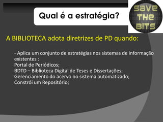 Qual é a estratégia?

A BIBLIOTECA adota diretrizes de PD quando:
                                    quando:
  - Aplica um conjunto de estratégias nos sistemas de informação
  existentes :
  Portal de Periódicos;
  BDTD – Biblioteca Digital de Teses e Dissertações;
  Gerenciamento do acervo no sistema automatizado;
  Constrói um Repositório;
 