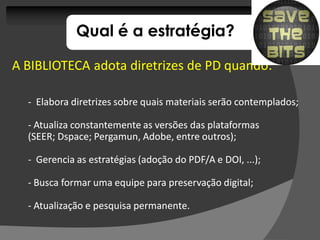 Qual é a estratégia?

A BIBLIOTECA adota diretrizes de PD quando:
                                    quando:

  - Elabora diretrizes sobre quais materiais serão contemplados;

  - Atualiza constantemente as versões das plataformas
  (SEER; Dspace; Pergamun, Adobe, entre outros);
         Dspace; Pergamun,

  - Gerencia as estratégias (adoção do PDF/A e DOI, ...);

  - Busca formar uma equipe para preservação digital;

  - Atualização e pesquisa permanente.
 