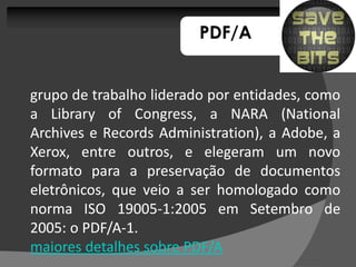 PDF/A


grupo de trabalho liderado por entidades, como
a Library of Congress, a NARA (National
                Congress,
Archives e Records Administration), a Adobe, a
                    Administration),
Xerox, entre outros, e elegeram um novo
formato para a preservação de documentos
eletrônicos, que veio a ser homologado como
norma ISO 19005-1:2005 em Setembro de
              19005-
2005: PDF/A-
2005: o PDF/A-1.
maiores detalhes sobre PDF/A
 