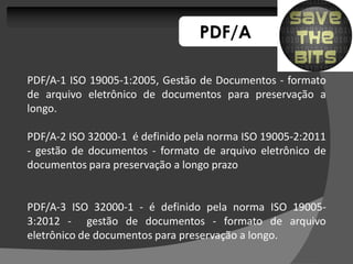 PDF/A

PDF/A-1 ISO 19005-1:2005, Gestão de Documentos - formato
de arquivo eletrônico de documentos para preservação a
longo.

PDF/A-2 ISO 32000-1 é definido pela norma ISO 19005-2:2011
- gestão de documentos - formato de arquivo eletrônico de
documentos para preservação a longo prazo


PDF/A-3 ISO 32000-1 - é definido pela norma ISO 19005-
3:2012 - gestão de documentos - formato de arquivo
eletrônico de documentos para preservação a longo.
 