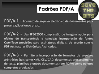 Padrões PDF/A

PDF/A-1 -    Formato de arquivo eletrônico de documentos para
preservação a longo prazo.

PDF/A-2 -     Usa JPEG2000 compressão de imagem apoio para
efeitos de transparência e camadas incorporação de fontes
OpenType provisões para assinaturas digitais, de acordo com o
PDF Assinaturas Eletrônicas Avançadas.

PDF/A-3 -        Permite a incorporação de formatos de arquivos
arbitrários (tais como XML, CSV, CAD, documentos processamento
de texto, planilhas e outros documentos) em PDF/A como objetos
completos arquivados.
 