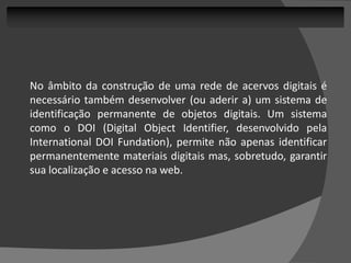 No âmbito da construção de uma rede de acervos digitais é
necessário também desenvolver (ou aderir a) um sistema de
identificação permanente de objetos digitais. Um sistema
como o DOI (Digital Object Identifier, desenvolvido pela
International DOI Fundation), permite não apenas identificar
permanentemente materiais digitais mas, sobretudo, garantir
sua localização e acesso na web.
 