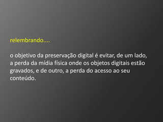 relembrando....

o objetivo da preservação digital é evitar, de um lado,
a perda da mídia física onde os objetos digitais estão
gravados, e de outro, a perda do acesso ao seu
conteúdo.
 