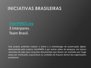 INICIATIVAS BRASILEIRAS


InterPARES.org
3 Interpares.
Team Brasil.


Este projeto pretende traduzir a teoria e a metodologia de preservação digital,
desenvolvida pelo próprio InterPARES e por outras ações de pesquisa, em planos
concretos de ação para conjuntos documentais que devem ser mantidos por longo
prazo por instituições arquivísticas ou unidades de Arquivo dentro das organizações
produtoras.
 