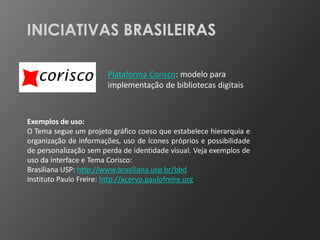 INICIATIVAS BRASILEIRAS

                       Plataforma Corisco: modelo para
                       implementação de bibliotecas digitais



Exemplos de uso:
O Tema segue um projeto gráfico coeso que estabelece hierarquia e
organização de informações, uso de ícones próprios e possibilidade
de personalização sem perda de identidade visual. Veja exemplos de
uso da Interface e Tema Corisco:
Brasiliana USP: http://www.brasiliana.usp.br/bbd
Instituto Paulo Freire: http://acervo.paulofreire.org
 