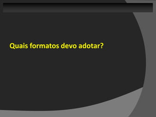 Quais formatos devo adotar?
 