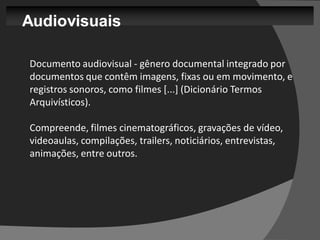 Audiovisuais

Documento audiovisual - gênero documental integrado por
documentos que contêm imagens, fixas ou em movimento, e
registros sonoros, como filmes [...] (Dicionário Termos
Arquivísticos).

Compreende, filmes cinematográficos, gravações de vídeo,
videoaulas, compilações, trailers, noticiários, entrevistas,
animações, entre outros.
 